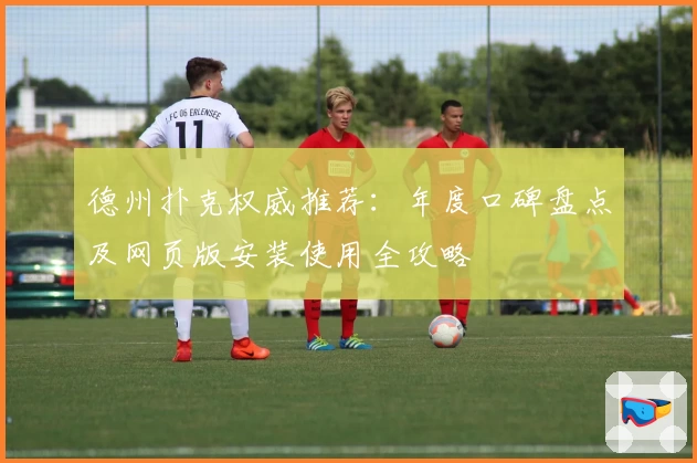 德州扑克权威推荐:年度口碑盘点及网页版安装使用全攻略