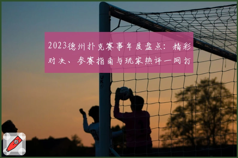 2023德州扑克赛事年度盘点：精彩对决、参赛指南与玩家热评一网打尽