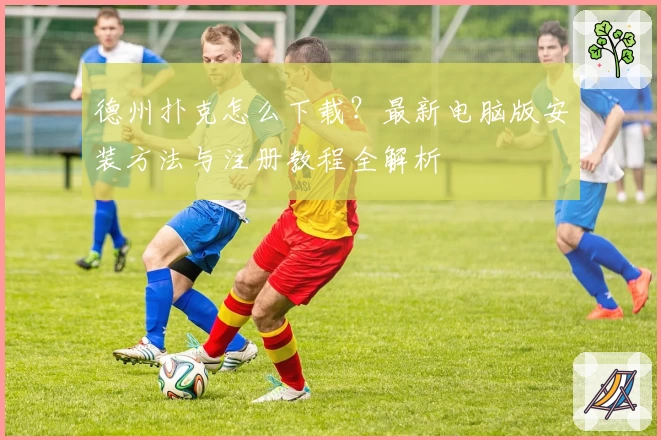 德州扑克怎么下载?最新电脑版安装方法与注册教程全解析